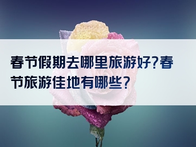 春节假期去哪里旅游好？春节旅游佳地有哪些？