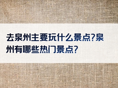 去泉州主要玩什么景点？泉州有哪些热门景点？