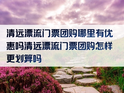 清远漂流门票团购哪里有优惠吗清远漂流门票团购怎样更划算吗