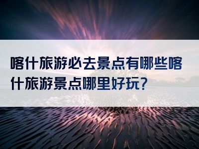 喀什旅游必去景点有哪些喀什旅游景点哪里好玩？