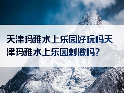 天津玛雅水上乐园好玩吗天津玛雅水上乐园刺激吗？