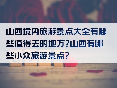 山西境内旅游景点大全有哪些值得去的地方？山西有哪些小众旅游景点？