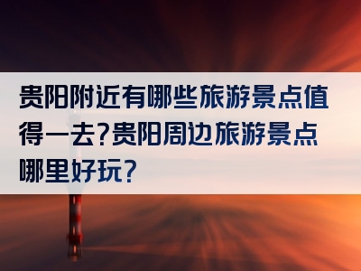 贵阳附近有哪些旅游景点值得一去？贵阳周边旅游景点哪里好玩？