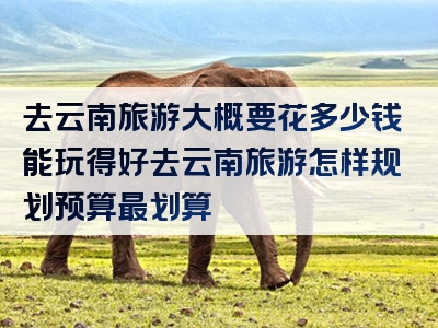 去云南旅游大概要花多少钱能玩得好去云南旅游怎样规划预算最划算