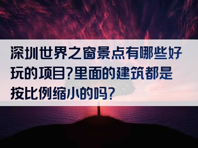 深圳世界之窗景点有哪些好玩的项目？里面的建筑都是按比例缩小的吗？