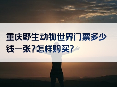 重庆野生动物世界门票多少钱一张？怎样购买？