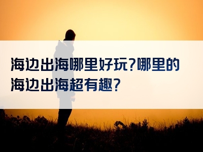 海边出海哪里好玩？哪里的海边出海超有趣？