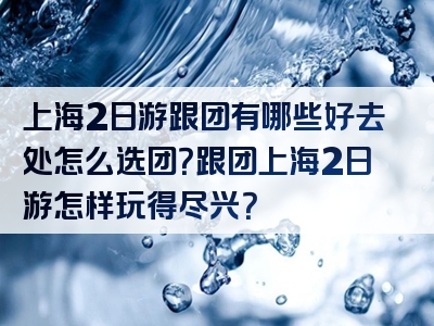 上海2日游跟团有哪些好去处怎么选团？跟团上海2日游怎样玩得尽兴？
