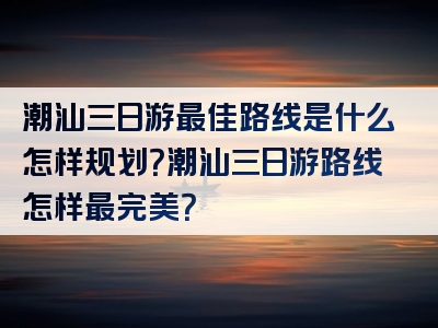 潮汕三日游最佳路线是什么怎样规划？潮汕三日游路线怎样最完美？
