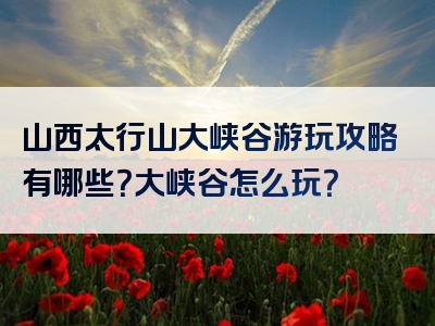 山西太行山大峡谷游玩攻略有哪些？大峡谷怎么玩？