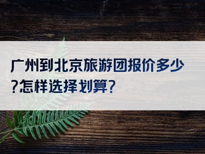 广州到北京旅游团报价多少？怎样选择划算？