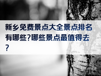 新乡免费景点大全景点排名有哪些？哪些景点最值得去？