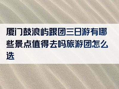 厦门鼓浪屿跟团三日游有哪些景点值得去吗旅游团怎么选