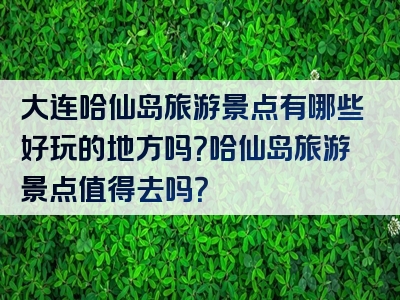 大连哈仙岛旅游景点有哪些好玩的地方吗？哈仙岛旅游景点值得去吗？