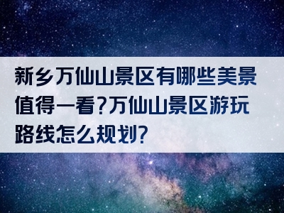 新乡万仙山景区有哪些美景值得一看？万仙山景区游玩路线怎么规划？