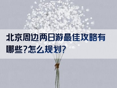 北京周边两日游最佳攻略有哪些？怎么规划？