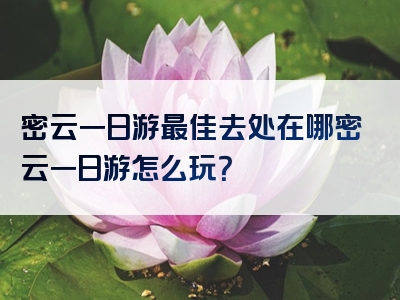 密云一日游最佳去处在哪密云一日游怎么玩？