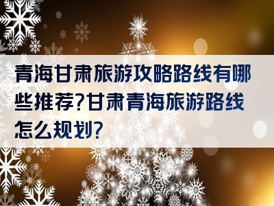 青海甘肃旅游攻略路线有哪些推荐？甘肃青海旅游路线怎么规划？