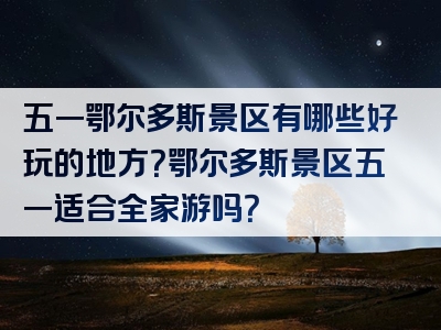 五一鄂尔多斯景区有哪些好玩的地方？鄂尔多斯景区五一适合全家游吗？