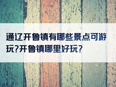 通辽开鲁镇有哪些景点可游玩？开鲁镇哪里好玩？
