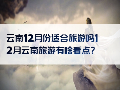 云南12月份适合旅游吗12月云南旅游有啥看点？