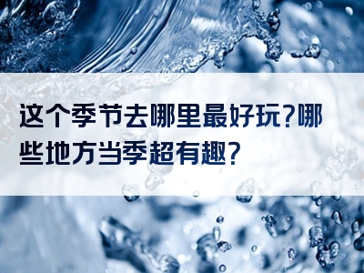 这个季节去哪里最好玩？哪些地方当季超有趣？