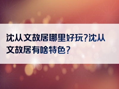 沈从文故居哪里好玩？沈从文故居有啥特色？