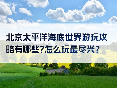 北京太平洋海底世界游玩攻略有哪些？怎么玩最尽兴？