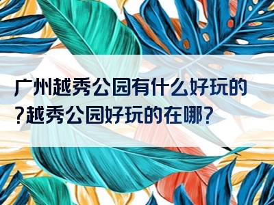 广州越秀公园有什么好玩的？越秀公园好玩的在哪？