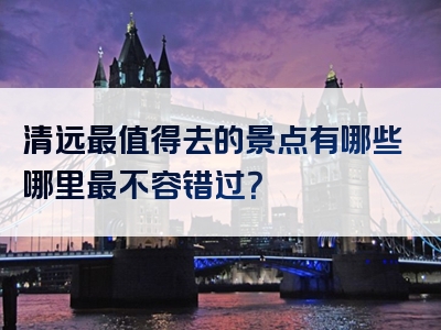 清远最值得去的景点有哪些哪里最不容错过？