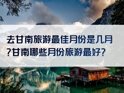 去甘南旅游最佳月份是几月？甘南哪些月份旅游最好？