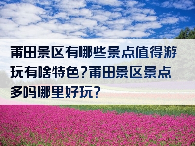 莆田景区有哪些景点值得游玩有啥特色？莆田景区景点多吗哪里好玩？