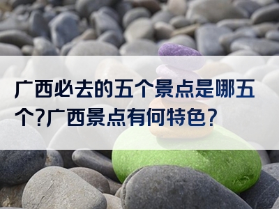 广西必去的五个景点是哪五个？广西景点有何特色？