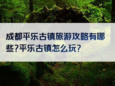 成都平乐古镇旅游攻略有哪些？平乐古镇怎么玩？