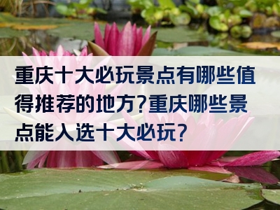 重庆十大必玩景点有哪些值得推荐的地方？重庆哪些景点能入选十大必玩？