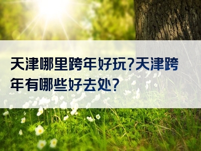天津哪里跨年好玩？天津跨年有哪些好去处？