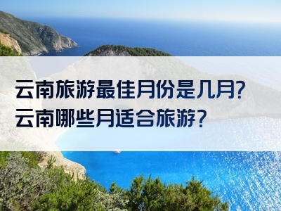 云南旅游最佳月份是几月？云南哪些月适合旅游？