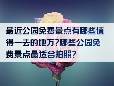 最近公园免费景点有哪些值得一去的地方？哪些公园免费景点最适合拍照？