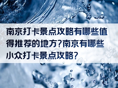 南京打卡景点攻略有哪些值得推荐的地方？南京有哪些小众打卡景点攻略？