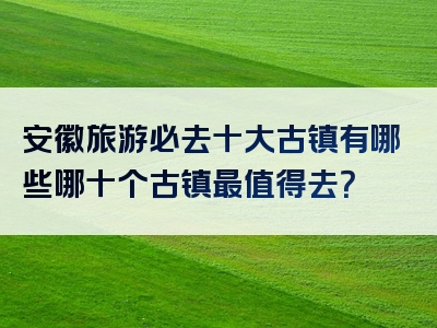 安徽旅游必去十大古镇有哪些哪十个古镇最值得去？