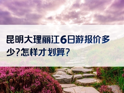 昆明大理丽江6日游报价多少？怎样才划算？