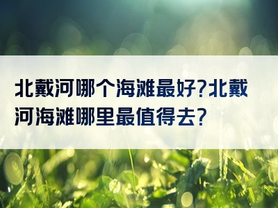 北戴河哪个海滩最好？北戴河海滩哪里最值得去？