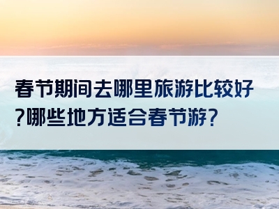 春节期间去哪里旅游比较好？哪些地方适合春节游？