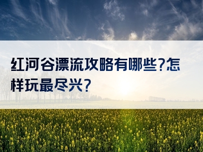 红河谷漂流攻略有哪些？怎样玩最尽兴？