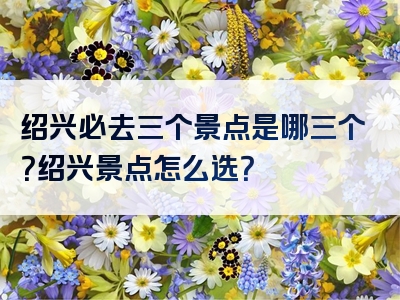绍兴必去三个景点是哪三个？绍兴景点怎么选？