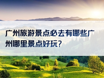 广州旅游景点必去有哪些广州哪里景点好玩？
