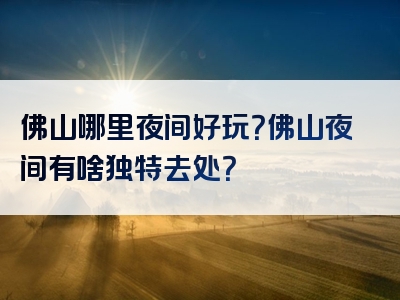 佛山哪里夜间好玩？佛山夜间有啥独特去处？