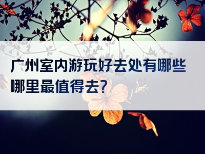 广州室内游玩好去处有哪些哪里最值得去？