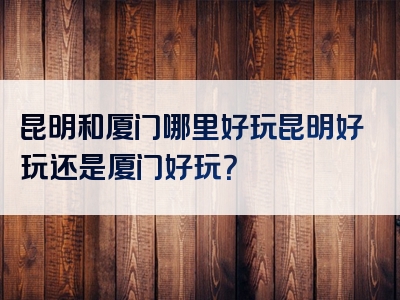昆明和厦门哪里好玩昆明好玩还是厦门好玩？