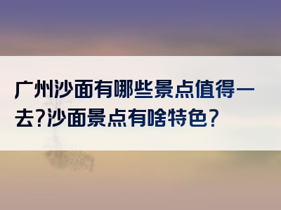 广州沙面有哪些景点值得一去？沙面景点有啥特色？
